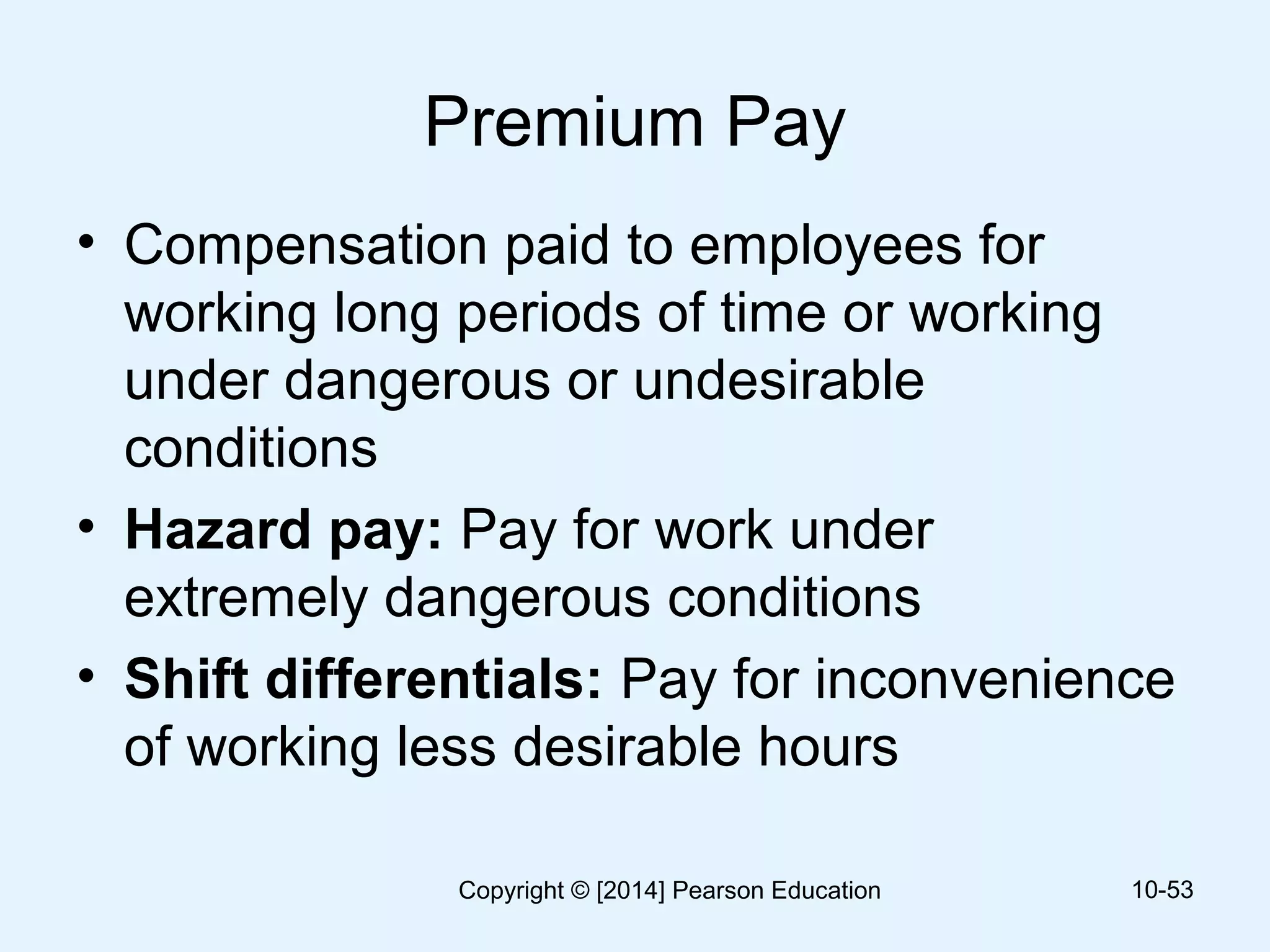 Premium Pay
• Compensation paid to employees for
working long periods of time or working
under dangerous or undesirable
conditions
• Hazard pay: Pay for work under
extremely dangerous conditions
• Shift differentials: Pay for inconvenience
of working less desirable hours
10-53Copyright © [2014] Pearson Education
 