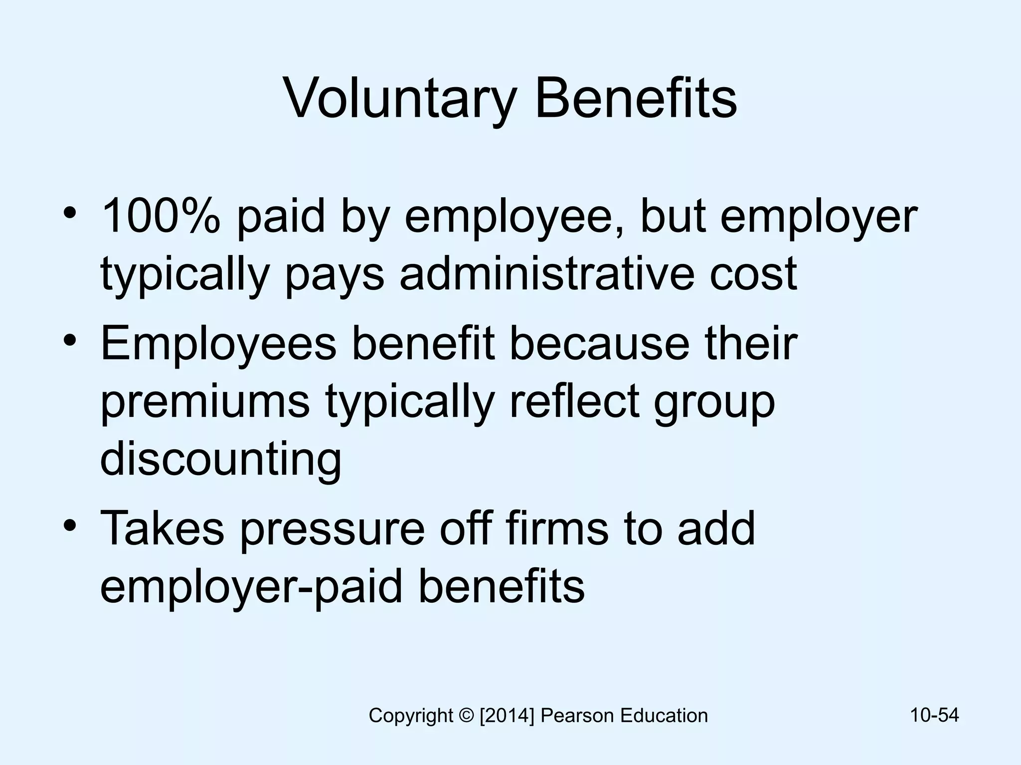 Voluntary Benefits
• 100% paid by employee, but employer
typically pays administrative cost
• Employees benefit because their
premiums typically reflect group
discounting
• Takes pressure off firms to add
employer-paid benefits
10-54Copyright © [2014] Pearson Education
 