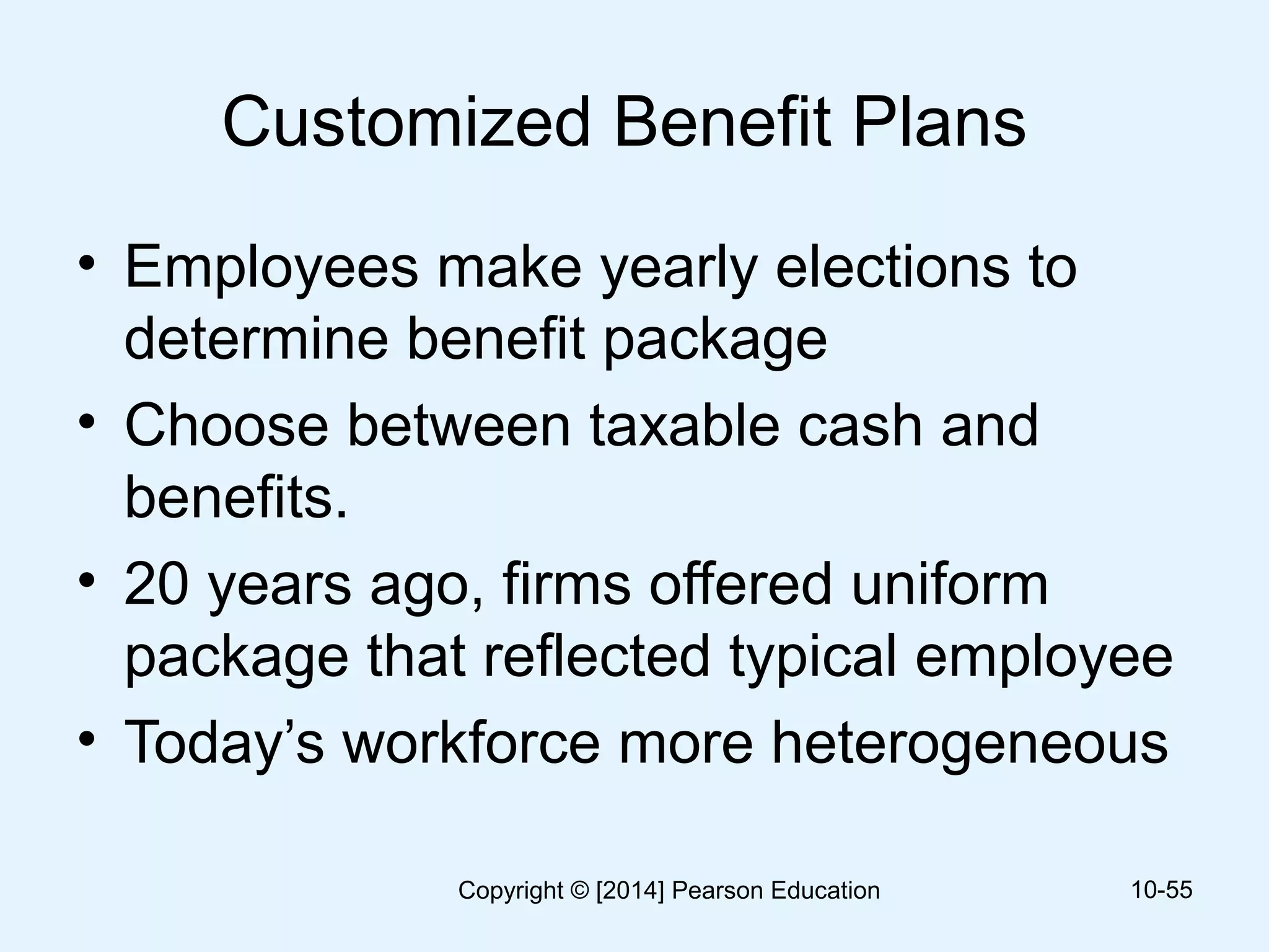 Customized Benefit Plans
• Employees make yearly elections to
determine benefit package
• Choose between taxable cash and
benefits.
• 20 years ago, firms offered uniform
package that reflected typical employee
• Today’s workforce more heterogeneous
10-55Copyright © [2014] Pearson Education
 