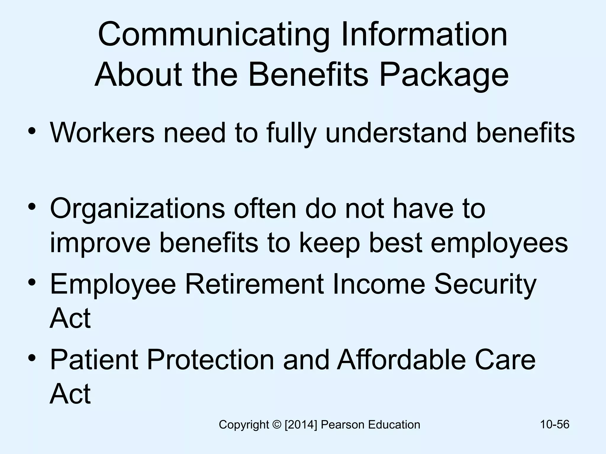Communicating Information
About the Benefits Package
• Workers need to fully understand benefits
• Organizations often do not have to
improve benefits to keep best employees
• Employee Retirement Income Security
Act
• Patient Protection and Affordable Care
Act
10-56Copyright © [2014] Pearson Education
 