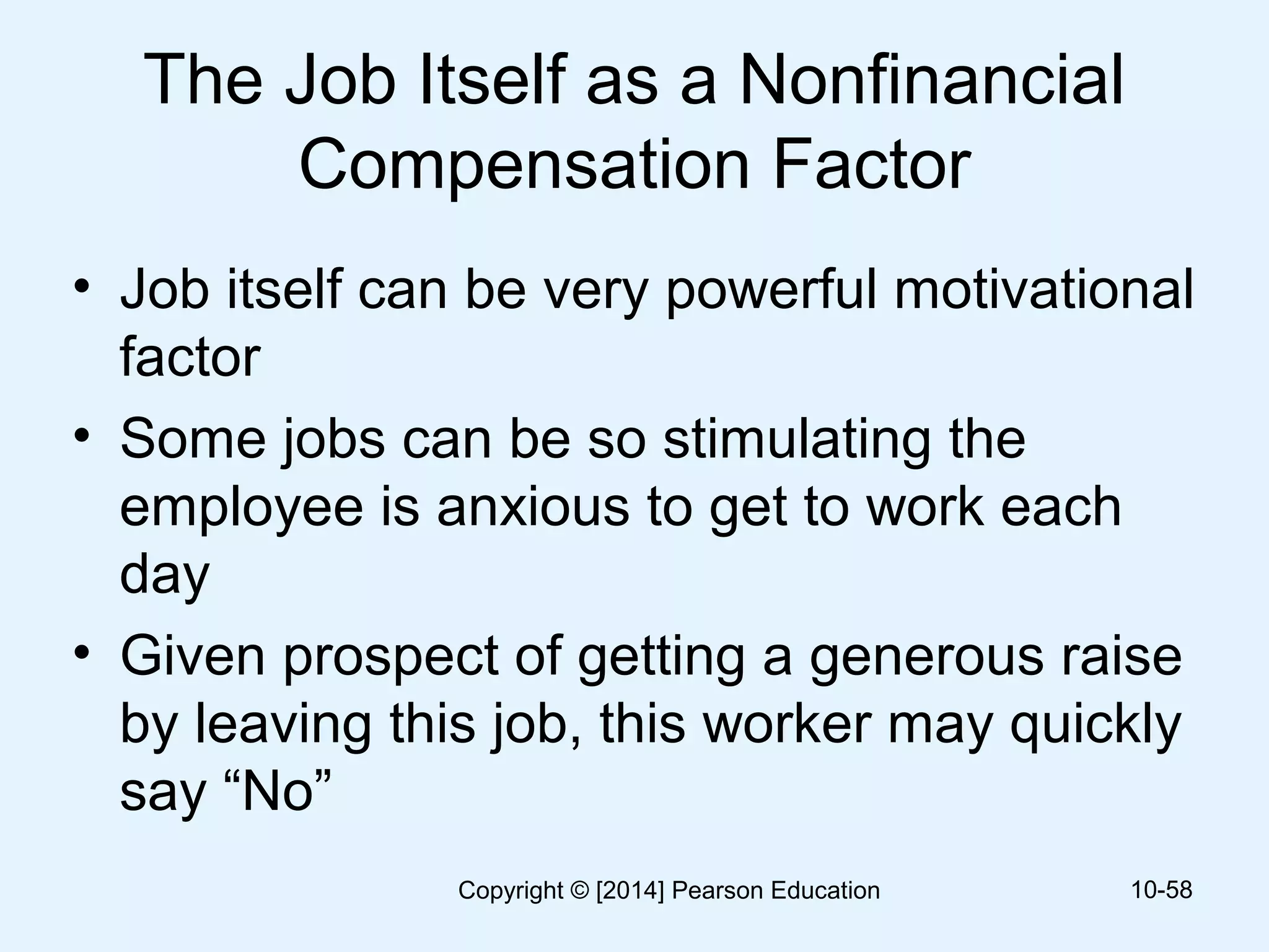 The Job Itself as a Nonfinancial
Compensation Factor
• Job itself can be very powerful motivational
factor
• Some jobs can be so stimulating the
employee is anxious to get to work each
day
• Given prospect of getting a generous raise
by leaving this job, this worker may quickly
say “No”
10-58Copyright © [2014] Pearson Education
 
