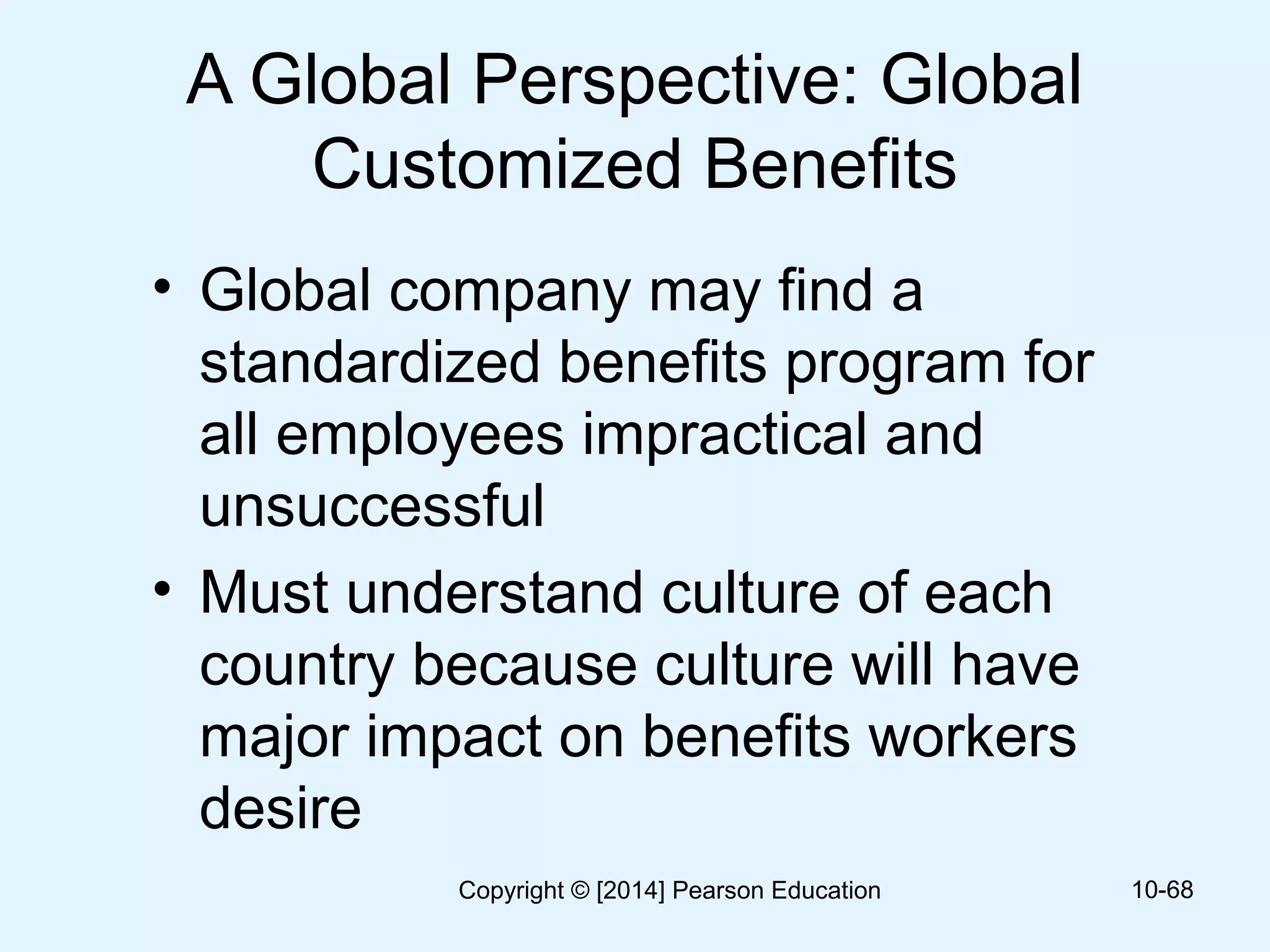 A Global Perspective: Global
Customized Benefits
• Global company may find a
standardized benefits program for
all employees impractical and
unsuccessful
• Must understand culture of each
country because culture will have
major impact on benefits workers
desire
10-68Copyright © [2014] Pearson Education
 