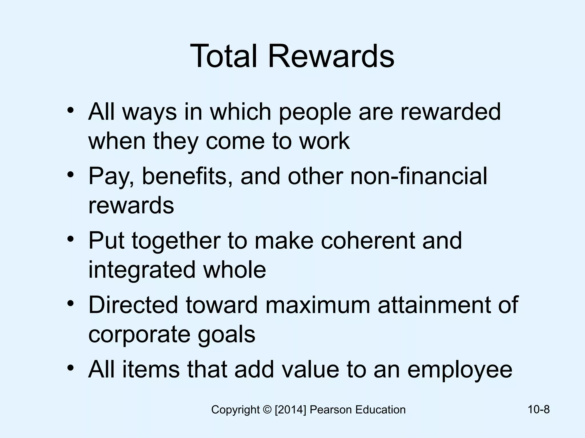 Total Rewards
• All ways in which people are rewarded
when they come to work
• Pay, benefits, and other non-financial
rewards
• Put together to make coherent and
integrated whole
• Directed toward maximum attainment of
corporate goals
• All items that add value to an employee
10-810-8Copyright © [2014] Pearson Education
 