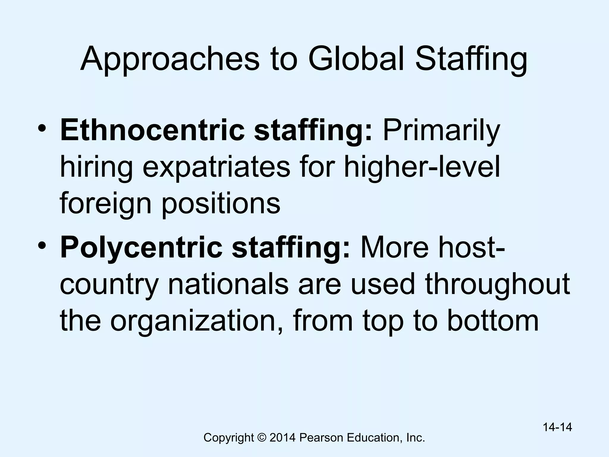 Copyright © 2014 Pearson Education, Inc.
Approaches to Global Staffing
• Ethnocentric staffing: Primarily
hiring expatriates for higher-level
foreign positions
• Polycentric staffing: More host-
country nationals are used throughout
the organization, from top to bottom
14-1414-14
 