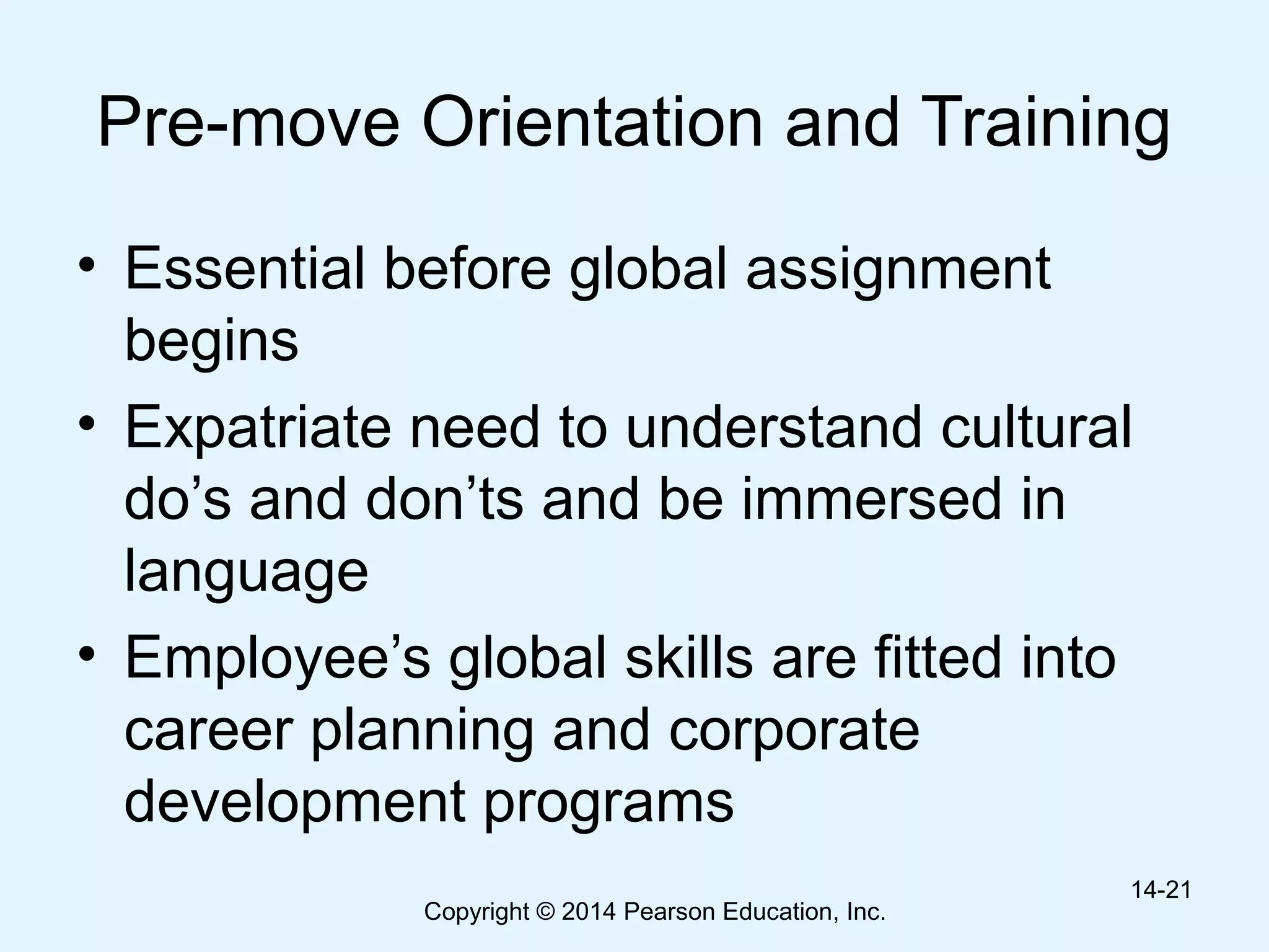 Copyright © 2014 Pearson Education, Inc.
Pre-move Orientation and Training
• Essential before global assignment
begins
• Expatriate need to understand cultural
do’s and don’ts and be immersed in
language
• Employee’s global skills are fitted into
career planning and corporate
development programs
14-21
 