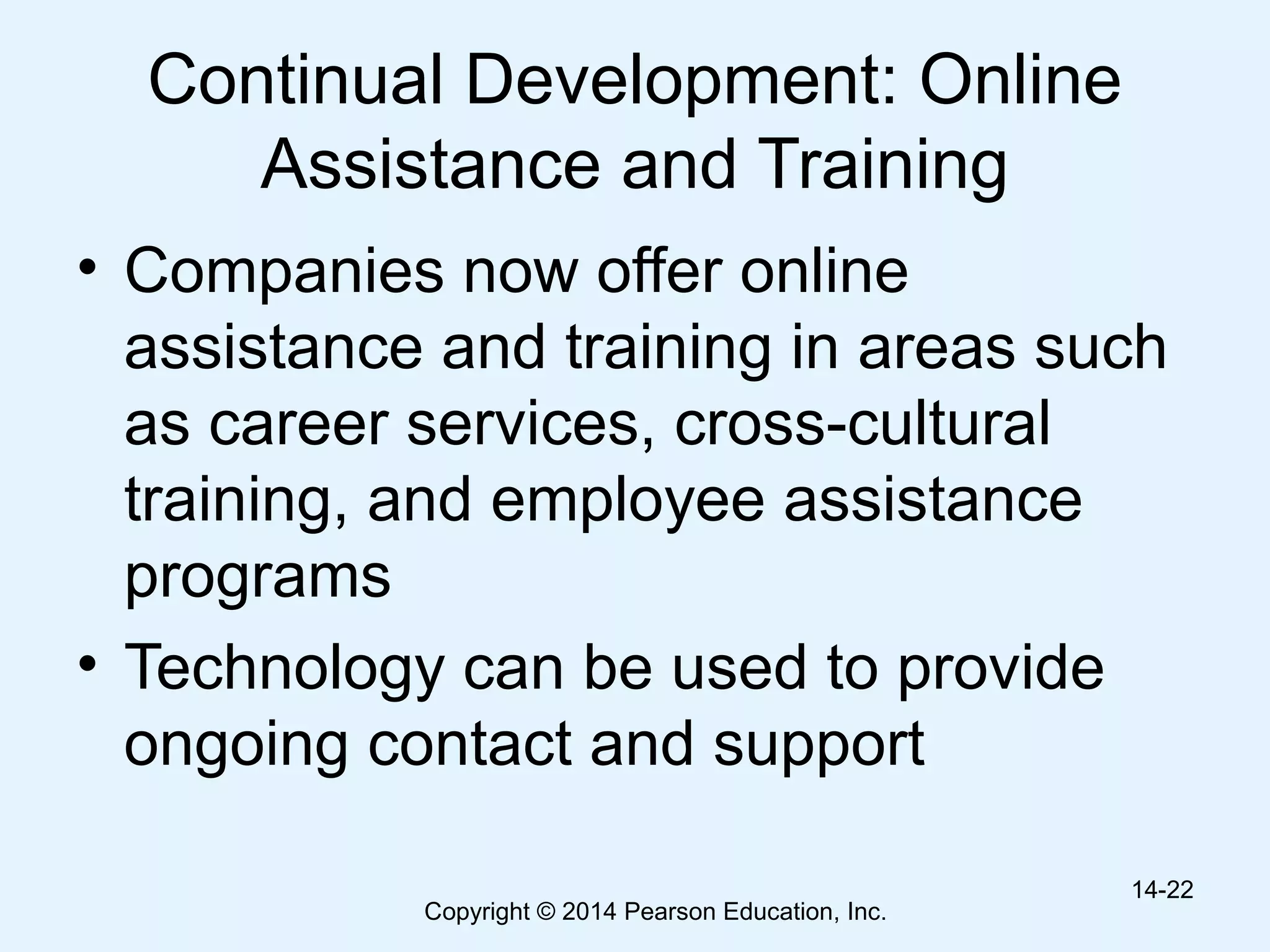 Copyright © 2014 Pearson Education, Inc.
Continual Development: Online
Assistance and Training
• Companies now offer online
assistance and training in areas such
as career services, cross-cultural
training, and employee assistance
programs
• Technology can be used to provide
ongoing contact and support
14-22
 