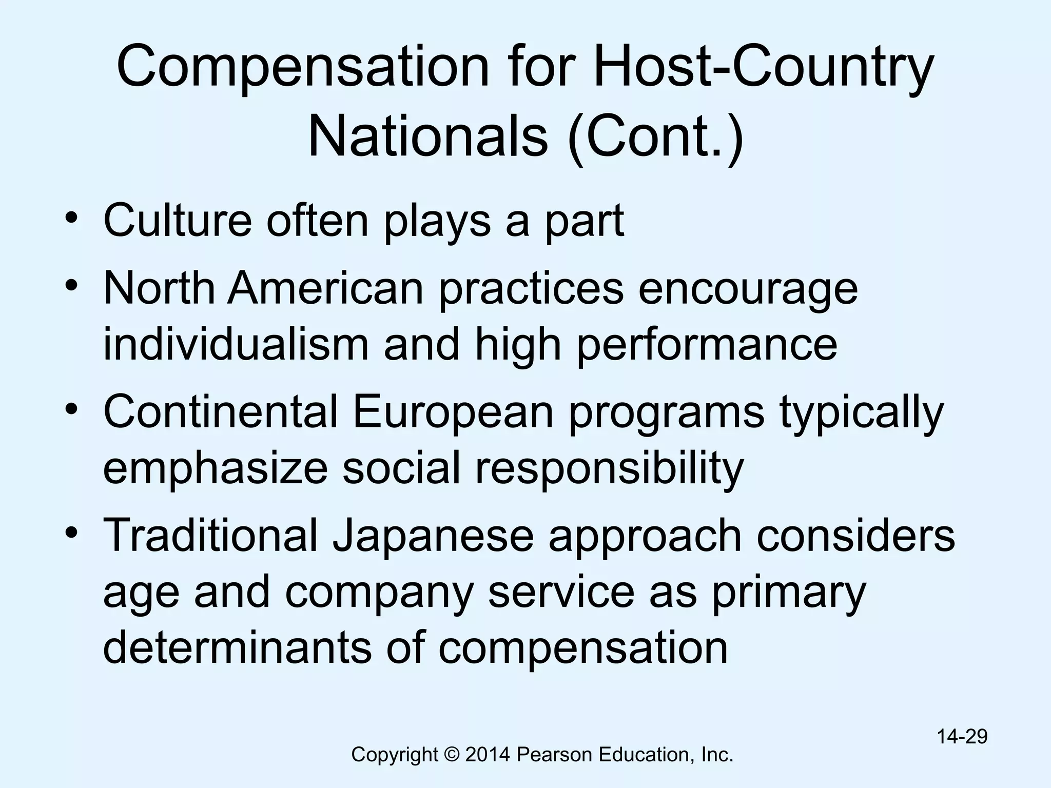 Copyright © 2014 Pearson Education, Inc.
Compensation for Host-Country
Nationals (Cont.)
• Culture often plays a part
• North American practices encourage
individualism and high performance
• Continental European programs typically
emphasize social responsibility
• Traditional Japanese approach considers
age and company service as primary
determinants of compensation
14-2914-29
 