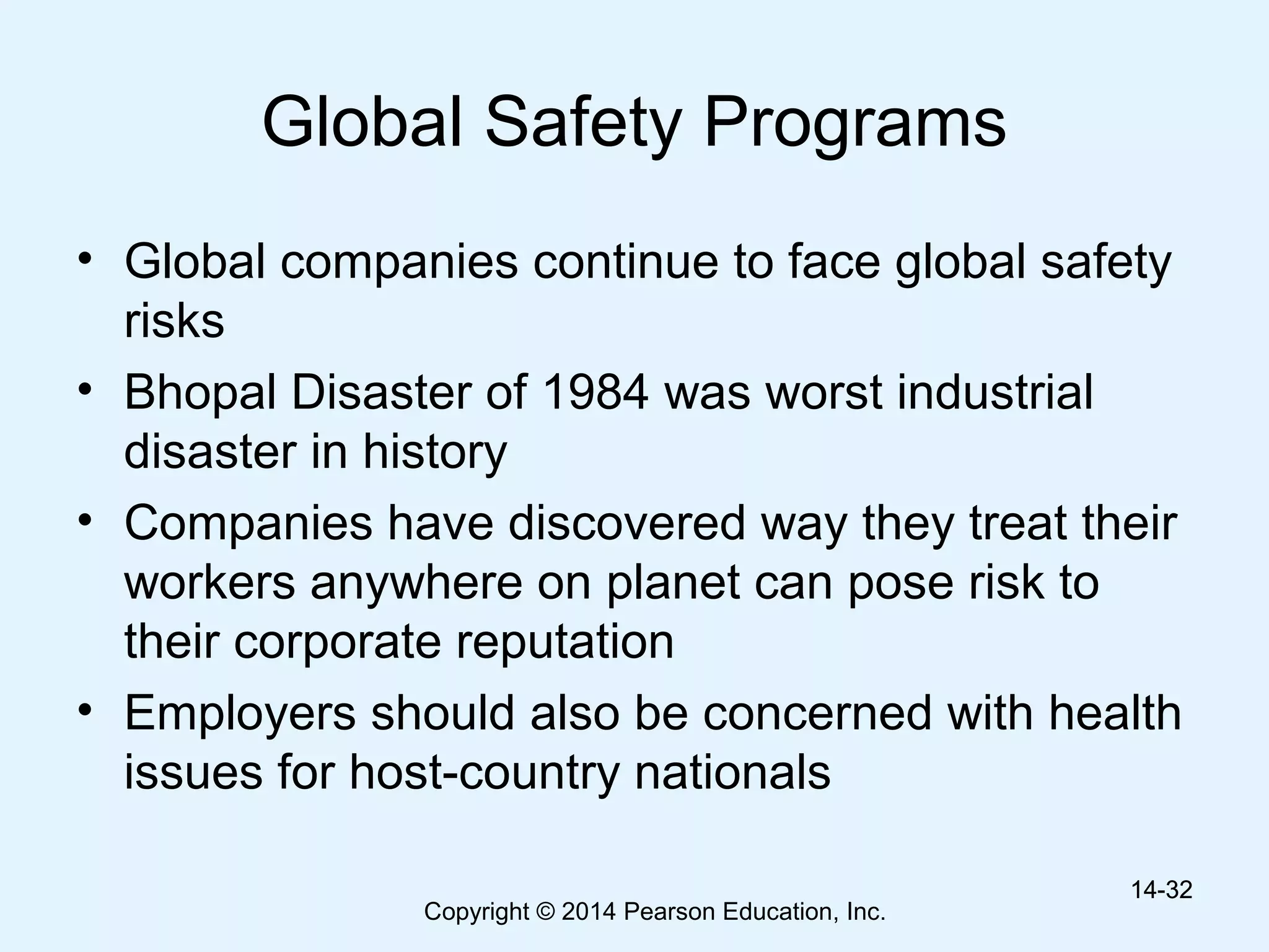 Copyright © 2014 Pearson Education, Inc.
Global Safety Programs
• Global companies continue to face global safety
risks
• Bhopal Disaster of 1984 was worst industrial
disaster in history
• Companies have discovered way they treat their
workers anywhere on planet can pose risk to
their corporate reputation
• Employers should also be concerned with health
issues for host-country nationals
14-3214-32
 