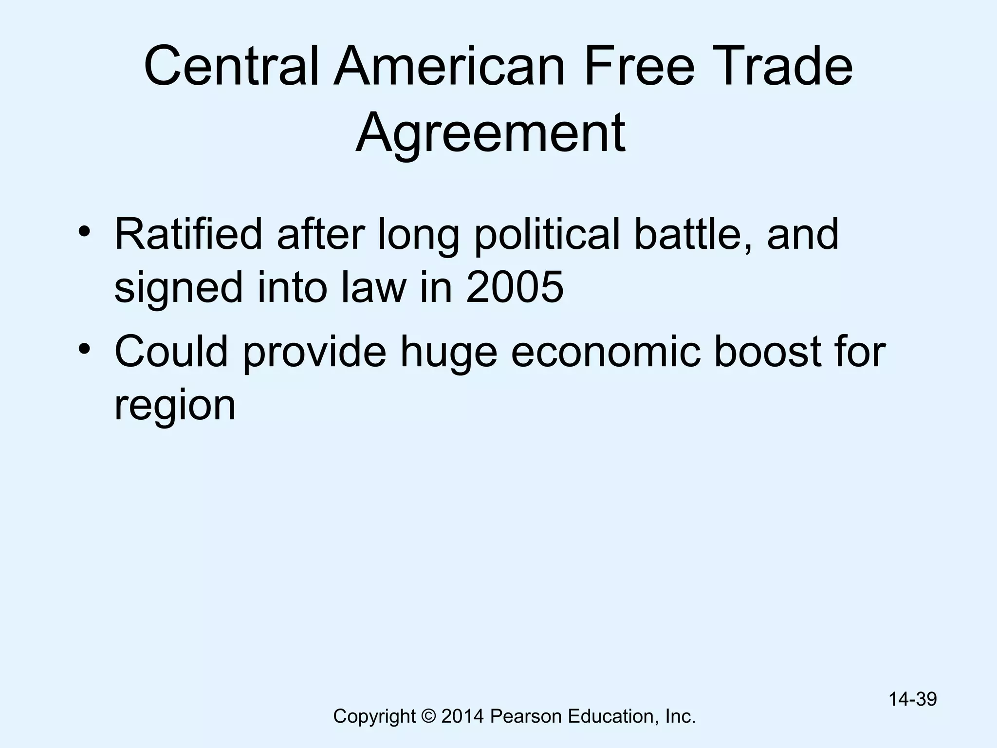 Copyright © 2014 Pearson Education, Inc.
Central American Free Trade
Agreement
• Ratified after long political battle, and
signed into law in 2005
• Could provide huge economic boost for
region
14-3914-39
 