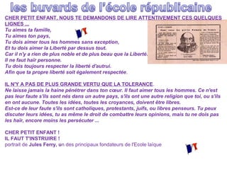 CHER PETIT ENFANT, NOUS TE DEMANDONS DE LIRE ATTENTIVEMENT CES QUELQUES
LIGNES ...
Tu aimes ta famille,
Tu aimes ton pays,
Tu dois aimer tous les hommes sans exception,
Et tu dois aimer la Liberté par dessus tout.
Car il n'y a rien de plus noble et de plus beau que la Liberté.
Il ne faut haïr personne.
Tu dois toujours respecter la liberté d'autrui.
Afin que ta propre liberté soit également respectée.
IL N'Y A PAS DE PLUS GRANDE VERTU QUE LA TOLERANCE.
Ne laisse jamais la haine pénétrer dans ton cœur. Il faut aimer tous les hommes. Ce n'est
pas leur faute s'ils sont nés dans un autre pays, s'ils ont une autre religion que toi, ou s'ils
en ont aucune. Toutes les idées, toutes les croyances, doivent être libres.
Est-ce de leur faute s'ils sont catholiques, protestants, juifs, ou libres penseurs. Tu peux
discuter leurs idées, tu as même le droit de combattre leurs opinions, mais tu ne dois pas
les haïr, encore moins les persécuter ...
CHER PETIT ENFANT !
IL FAUT T'INSTRUIRE !
portrait de Jules Ferry, un des principaux fondateurs de l'Ecole laïque

 