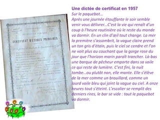 Une dictée de certificat en 1957
Sur le paquebot…
Après une journée étouffante le soir semble
venir vous délivrer…C’est la vie qui renaît d’un
coup à l’heure routinière où le reste du monde
va dormir. En un clin d’œil tout change. La mer
la première s’assombrit, la vague claire prend
un ton gris d’étain, puis le ciel se cendre et l’on
ne voit plus au couchant que la gorge rose du
jour que l’horizon marin paraît trancher. Là-bas
une barque de pêcheur emporte dans sa voile
ce qui reste de lumière. C’est fini, la nuit
tombe…ou plutôt non, elle monte. Elle s’élève
de la mer comme un brouillard, comme un
lourd voile bleu qui joint la vague au ciel. A onze
heures tout s’éteint. L’escalier se remplit des
derniers rires, le bar se vide : tout le paquebot
va dormir.

 