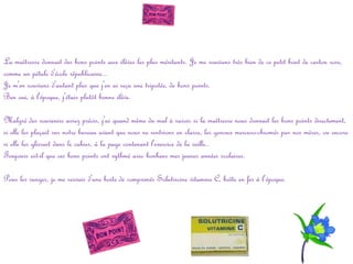 La maîtresse donnait des bons points aux élèves les plus méritants. Je me souviens très bien de ce petit bout de carton rose,
comme un pétale d'école républicaine...
Je m'en souviens d'autant plus que j'en ai reçu une tripotée, de bons points.
Ben oui, à l'époque, j'étais plutôt bonne élève.
Malgré des souvenirs assez précis, j'ai quand même du mal à savoir si la maîtresse nous donnait les bons points directement,
si elle les plaçait sur notre bureau avant que nous ne rentrions en classe, les genoux mercuro-chromés par nos mères, ou encore
si elle les glissait dans le cahier, à la page contenant l'exercice de la veille..
Toujours est-il que ces bons points ont rythmé avec bonheur mes jeunes années scolaires.
Pour les ranger, je me servais d'une boite de comprimés Solutricine vitamine C, boîte en fer à l’époque.

 