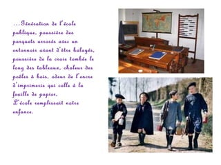 …Génération de l’école
publique, poussière des
parquets arrosés avec un
entonnoir avant d’être balayés,
poussière de la craie tombée le
long des tableaux, chaleur des
poêles à bois, odeur de l’encre
d’imprimerie qui colle à la
feuille de papier,
L’école remplissait notre
enfance.

 