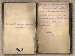 En souvenir de mes chères maîtresses et
chers maîtres.

J’essaye de transmettre à mon tour,
et de conserver intact, ce goût du
savoir, de la connaissance et de
toutes les valeurs que vous m’avez
inculquées, pour que fleurisse encore
longtemps notre belle devise
républicaine:
Liberté
Egalité
Fraternité

 