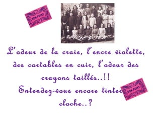 L’odeur de la craie, l’encre violette,
des cartables en cuir, l’odeur des
crayons taillés..!!
Entendez-vous encore tinter la
cloche..?

 