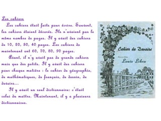 Les cahiers
   Les cahiers était faits pour écrire. Souvent,
les cahiers étaient décorés. Ils n’avaient pas le
même nombre de pages. Il y avait des cahiers
de 10, 20, 30, 40 pages. Les cahiers de
maintenant ont 60, 70, 80, 90 pages.
    Avant, il n’y avait pas de grands cahiers
mais que des petits. Il y avait des cahiers
pour chaque matière : le cahier de géographie,
de mathématiques, de français, de dessin, de
devoirs...
    Il y avait un seul dictionnaire: c’était
celui du maître. Maintenant, il y a plusieurs
dictionnaires.

Louis Libra

 