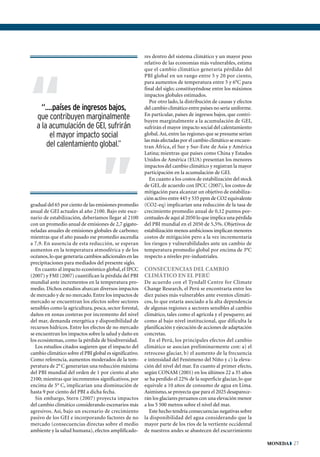 res dentro del sistema climático y un mayor peso
                                                         relativo de las economías más vulnerables, estima




“
                                                         que el cambio climático generaría pérdidas del
                                                         PBI global en un rango entre 5 y 20 por ciento,
                                                         para aumentos de temperatura entre 5 y 6°C para
                                                         final del siglo; constituyéndose entre los máximos
                                                         impactos globales estimados.
                                                            Por otro lado, la distribución de causas y efectos
     “....países de ingresos bajos,                      del cambio climático entre países no sería uniforme.
   que contribuyen marginalmente                         En particular, países de ingresos bajos, que contri-
                                                         buyen marginalmente a la acumulación de GEI,
   a la acumulación de GEI, sufrirán
                                   “                     sufrirán el mayor impacto social del calentamiento
        el mayor impacto social                          global. Así, entre las regiones que se presume serían
                                                         las más afectadas por el cambio climático se encuen-
       del calentamiento global.”                        tran África, el Sur y Sur-Este de Asia y América
                                                         Latina; mientras que países como China y Estados
                                                         Unidos de América (EUA) presentan los menores
                                                         impactos del cambio climático y registran la mayor
                                                         participación en la acumulación de GEI.
                                                            En cuanto a los costos de estabilización del stock
                                                         de GEI, de acuerdo con IPCC (2007), los costos de
                                                         mitigación para alcanzar un objetivo de estabiliza-
                                                         ción activo entre 445 y 535 ppm de CO2 equivalente
gradual del 65 por ciento de las emisiones promedio      (CO2-eq) implicarían una reducción de la tasa de
anual de GEI actuales al año 2100. Bajo este esce-       crecimiento promedio anual de 0,12 puntos por-
nario de estabilización, deberíamos llegar al 2100       centuales de aquí al 2050 lo que implica una pérdida
con un promedio anual de emisiones de 2,7 gigato-        del PBI mundial en el 2050 de 5,5%. Objetivos de
neladas anuales de emisiones globales de carbono;        estabilización menos ambiciosos implican menores
mientras que el año pasado ese promedio ascendía         costos de mitigación pero a la vez incrementaría
a 7,9. En ausencia de esta reducción, se esperan         los riesgos y vulnerabilidades ante un cambio de
aumentos en la temperatura atmosférica y de los          temperatura promedio global por encima de 3°C
océanos, lo que generaría cambios adicionales en las     respecto a niveles pre-industriales.
precipitaciones para mediados del presente siglo.
  En cuanto al impacto económico global, el IPCC         Consecuencias del cambio
(2007) y FMI (2007) cuantifican la pérdida del PBI       climático en el Perú
mundial ante incrementos en la temperatura pro-          De acuerdo con el Tyndall Centre for Climate
medio. Dichos estudios abarcan diversos impactos         Change Research, el Perú se encontraría entre los
de mercado y de no mercado. Entre los impactos de        diez países más vulnerables ante eventos climáti-
mercado se encuentran los efectos sobre sectores         cos, lo que estaría asociado a la alta dependencia
sensibles como la agricultura, pesca, sector forestal,   de algunas regiones a sectores sensibles al cambio
daños en zonas costeras por incremento del nivel         climático, tales como el agrícola y el pesquero; así
del mar, demanda energética y disponibilidad de          como al bajo nivel institucional, que dificulta la
recursos hídricos. Entre los efectos de no mercado       planificación y ejecución de acciones de adaptación
se encuentran los impactos sobre la salud y daño en      concretas.
los ecosistemas, como la pérdida de biodiversidad.          En el Perú, los principales efectos del cambio
  Los estudios citados sugieren que el impacto del       climático se asocian preliminarmente con: a) el
cambio climático sobre el PBI global es significativo.   retroceso glaciar, b) el aumento de la frecuencia
Como referencia, aumentos moderados de la tem-           e intensidad del Fenómeno del Niño y c) la eleva-
peratura de 2° C generarían una reducción máxima         ción del nivel del mar. En cuanto al primer efecto,
del PBI mundial del orden de 1 por ciento al año         según CONAM (2001) en los últimos 22 a 35 años
2100; mientras que incrementos significativos, por       se ha perdido el 22% de la superficie glaciar, lo que
encima de 5° C, implicarían una disminución de           equivale a 10 años de consumo de agua en Lima.
hasta 9 por ciento del PBI a dicha fecha.                Asimismo, se proyecta que para el 2025 desaparece-
  Sin embargo, Stern (2007) proyecta impactos            rán los glaciares peruanos con una elevación menor
del cambio climático considerando escenarios más         a los 5 500 metros sobre el nivel del mar.
agresivos. Así, bajo un escenario de crecimiento            Este hecho tendría consecuencias negativas sobre
pasivo de los GEI e incorporando factores de no          la disponibilidad del agua considerando que la
mercado (consecuencias directas sobre el medio           mayor parte de los ríos de la vertiente occidental
ambiente y la salud humana), efectos amplificado-        de nuestros andes se abastecen del escurrimiento

                                                                                                                 moneda 27
 