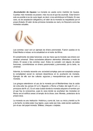 -Acumulación de riqueza: La moneda es usada como medidor de riqueza.
Cuantas más monedas se poseen, más rico es el que las acumula. Esta función
solo es posible si es de curso legal, es decir, si es admitida por el Estado. En ese
caso, es de aceptación obligatoria y el valor de la moneda es respaldado por el
propio Estado. El valor de las primeras monedas es real y no fiduciario como las
monedas actuales.
Las conchas caurí son un ejemplo de dinero premonetal. Fueron usadas en la
Edad Media e incluso en la actualidad en el norte de África.
El cumplimiento de estas funciones a la vez hace que la moneda sea dinero con
carácter universal. Otras sociedades utilizaron elementos diferentes a modo de
dinero. El cacao o las conchas caurí. Estos no cumplen con alguna de estas
funciones, convirtiéndose en dinero paramonetal y premonetal, por lo tanto, no
universal.
Además, la moneda necesita una sociedad compleja para ser aceptada aunque
la complejidad social no siempre desemboca en la acuñación de moneda.
Ejemplo de ello son las culturas egipcias y mesopotámicas que no usaron
moneda.
Los griegos extendieron el uso de la moneda por el Mediterráneo tras la caída
de Lidia ante los persas (VI a.C.) llegando a Roma a finales del siglo IV a.C. y
principios del III a.C. Es en esta ciudad donde la moneda adquiere el nombre por
el que hoy la conocemos, pues la ceca donde se acuñaban las monedas en
Roma era el edificio anexo al templo de la diosa Juno Moneta, protectora de la
propia ceca.
La moneda es una Institución Histórica y como tal, tuvo su inicio y tendrá su fin
y de hecho no debe estar muy lejano, pues cada vez más, está siendo sustituída
por el uso del papel moneda. Billetes, cheques o tarjetas.
 