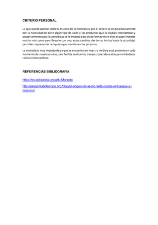 CRITERIO PERSONAL
Lo que puedo aportar sobre la historia de la moneda es que el dinero se origina básicamente
por la necesidad de darle algún tipo de valor a los productos que se podían intercambiar y
posteriormente paralacomodidadse le empezóadarotrasformasentre ellosel papelmoneda
mucho más como para llevarlo con uno, estos cambios desde sus inicios hasta la actualidad
permiten representar la riqueza que mantienen las personas.
La monedaes muy importante ya que se encuentraen nuestromedioy está presente encada
momento de nuestras vidas, nos facilita realizar las transacciones deseadas permitiéndonos
realizar intercambios.
REFERENCIAS BIBLIOGRAFIA
https://es.wikipedia.org/wiki/Moneda
http://elespiritudeltiempo.org/blog/el-origen-de-la-moneda-desde-el-trueque-a-
bizancio/
 