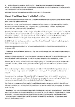 El 7 de Octubre de 1890, el Doctor Carlos Pellegrini, Presidente de la República Argentina, crea la Caja de 
Conversión, que nuclea la impresión, habilitando y emitiendo todo el papel moneda nacional. Los primeros billetes 
son emitidos con fecha 5 de septiembre de 1890. 
En 1891 se liquidó el Banco Nacional y se fundó el Banco de la Nación Argentina. 
Historia del edificio del Banco de la Nación Argentina. 
El primitivo Teatro Colón funcionó por más de 30 años en la calle Reconquista y Rivadavia, donde se levantaría más 
tarde el Banco de la Nación Argentina. 
Cuando Garay fundó la ciudad, ese solar estaba destinado a su vivienda particular, pero distintas circunstancias 
hicieron que ello no fuera llevado a cabo. El lugar se sumió en gran abandono, por lo que le valió durante 
muchísimos años, el mote de “Hueco de las Animas”. 
Solo a fines de 1804 el cabildo fue autorizado por el virrey Sobremonte, a comprar un terreno para la erecci ón del 
definitivo Coliseo. Comprado el terreno de Reconquiste y Rivadavia, se comenzó a fines de 1805 a construir el Gran 
Coliseo o Nuevo Coliseo, bajo la dirección del arquitecto Thomás Toribio y del constructor Francisco Cañete. 
Lamentablemente las invasiones y los sucesos revolucionarios hicieron que se suspendiera la obra. 
En 1822, Rivadavia retomó la construcción para que allí funcionara la Escuela de Declamacion y Canto, pero esta 
iniciativa tampoco pudo ser concretada. 
Lo que había quedado constituido, fue parcialmente destruido por un incendio producido en una carpintería 
aledaña en 1832. 
Tres años mas tarde Juan Manuel de Rosas saca el terreno a remate pero no logra interesar a ningún empresario o 
constructor. 
La estructura fue techada en 1851 cuando se festejó el cumpleaños de Manuelita Rosas con un baile de honor. Fue 
utilizado también como salón de baile, en la recepción que se le ofreció a Urquiza después de Caseros. 
Corría el año 1855 cuando se formó una sociedad integrada por figuras destacadas para la construcción definitiva 
del teatro. Formaban parte de ella el ingeniero Carlos E. Pellegrini, los hermanos Ascasubi, y los Varelas, entre 
otros. 
Esta sociedad se comprometio con el gobierno a la construcción de un teatro mediante el pago de trece onzas de 
oro mensuales en concepto de arrendamiento del terreno y a entregar el edificio al Estado veinticinco años 
después. 
De esta manera fue posible que el 25 de abril de 1857 se inagurara el Teatro Colón, que debio su nombre al 
descubridor de nuestro continente. El teatro abrió sus puertas con la puesta en escena de la ópera “La traviata”, 
que conto con la participación de los renombrados Enrique Tamberlinck y Vera Lorini. 
Los planos del edificio pertenecieron a Carlos Pellegrini. Cuando se comenzó la construcción, en 1855, debieron 
demolerse los restos del frustrado coliseo, del que solo se respetaron las dos paredes exteriores, que se redujeron 
en su espesor. 
Taullard en su libro: Historias de nuestros viejos teatros nos describe la sala, de la siguiente manera: “Tenia quince 
metros de ancho en su frente minimo y mas de dos metros a tres el corredor que la circundaba. Habia ocho palcos 
divididos en tres hileras, que tenían cada uno su comodo antepalco, rodeado todo de una comoda galería de 
“pasos perdidos” lo que significaba una gran comodidad, comparado con la estrechez y mezquindad del viejo 
coliseo y aún del teatro Victoria” . 
 