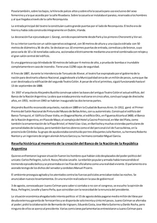 Poseía también, sobre los bajos, la hilera de palcos altos y sobre ella la cazuela para uso exclusivo del sexo 
femenino y a la que accedía por la calle Rivadavia. Sobre la cazuela se instalaba el paraíso, reservado a los hombres 
y al que llegaba a través de la calle Reconquista. 
La entrada principal del teatro la constituían cuatro grande puertas por el lado de Reconquista. El techo era de 
hierro y había sido construido íntegramente en Dublin, Irlanda. 
La decoración fue ejecutada por J. Georgi, venido especialmente desde París y los pintores Cheronetti y Verazi. 
En su interior cuenta con un salón operativo octogonal, con 30 metros de altura y una cúpula vidriada con 50 
metros de diámetro y 36 de alto. Se destacan sus 10 enormes puertas de entrada, corredizas y de bronce, cuyo 
peso varía de 10 a 16 toneladas cada una, accionadas eléctricamente mediante una central combinada con relojes y 
el gran salón central del edificio. 
Es una gigantesca caja blindada de 50 metros de lado por 4 metros de alto, a prueba de bombas e inundable 
completamente en caso de incendio. Tiene unas 11290 cajas de seguridad. 
A fines de 1887, durante la intendencia de Torcuato de Alvear, el teatro fue expropiado por el gobierno de la 
nación para destinarlo a Banco Nacional, pagándosele a la Municipalidad cerca de un millón de pesos, suma que iba 
a ser destinada a la edificación del segundo Teatro Colón. A pesar de ello el primitivo, siguió funcionando hasta el 
13 de septiembre de 1888. 
En 1937 el arquitecto Alejandro Bustillo construye sobre las bases del antiguo Teatro Colón el actual edificio, del 
Banco de la Nación Argentina. La obra que estaba prevista realizarse en cinco años, concluyo luego de dieciocho 
años, en 1955; recién en 1943 se habrían inaugurado las dos terceras partes. 
Alejandro Bustillo reconocido arquitecto, nacido en 1889 en la Ciudad de Buenos Aires. En 1912, ganó el Primer 
Premio del Salón Nacional de Pintura del Museo de Bellas Artes, con su autorretrato. Construyó el edificio del 
Banco Tornquist, el Edificio Chase-Volta, en Diagonal Norte; el edificio Otis, en Figueroa Alcorta al 3400; el Banco 
de la Nación Argentina, en Plaza de Mayo; el complejo del Hotel y Casino Provincial, en Mar del Plata, como 
también la ornamentación de la Playa Bristol; el Hotel Llao-Llao, en Bariloche y muchas viviendas particulares de 
personalidades de la época, pero también barrios obreros como el del personal civil de Fuerza Aérea, en la 
provincia de Córdoba. Su grupo de ayuda estaba constituido por tres dibujantes Julio Nanton, su hermano Roberto 
Nanton y un ingeniero de origen alemán Arturo Garcia y su hermano contador Miguel Garcia. 
Reseña histórica al momento de la creación del Banco de la Nación de la República 
Argentina 
Quienes enfrentaron la grave situación fueron los hombres que habían sido desplazados del poder político del 
unicato: Carlos Pellegrini, Julio A. Roca y Nicolas Levalle. La rebelión popular y armada había transcendido el 
tremendo episodio belico y se presentaba en las filas del oficialismo como una realidad viviente. El parlamento era 
azorado testigo de los dichos del senador y cordobes Manuel Pizarro. 
El ambiente proseguia agitado y los atentados contra las fuerzas policiales arreciaban todas las noches. Se 
anunciaban nuevos levantamientos. En una reunión realizada en la casa de gobierno el 
3 de agosto, convocada por Juarez Celman para saber si contaba o no con el congreso, se escucho la opinión de 
Roca, Pellegrini, Levalle y Saenz Peña, que coincidían con la necesidad de la renuncia del presidente. 
La situación económica ahogaba todo intento político: el 15 de agosto debía pagarse medio millón de libras por 
deuda externa y garantía de ferrocarriles y se disponía de solo treinta y cinto mil pesos. Juarez Celman se aferraba 
al poder; pidió la colaboración de Bernardo de Irigoyen, Eduardo Costa, Jose Maria Gutierrez y Dardo Rocha, pero 
ninguno de ellos se acerco al presidente. Varias comisiones parlamentarias entrevistaron a Juarez Celman para 
 
