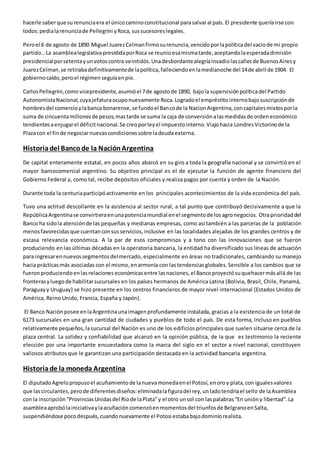 hacerle saber que su renuncia era el único camino constitucional para salvar al país. El presidente quería irse con 
todos: pedia la renuncia de Pellegrini y Roca, sus sucesores legales. 
Pero el 6 de agosto de 1890 Miguel Juarez Celman firmo su renuncia, vencido por la política del vacio de mi propio 
partido… La asamblea legislativa presidida por Roca se reunio esa misma tarde, aceptando la esperada dimisión 
presidencial por setenta y un votos contra veintidós. Una desbordante alegría invadio las calles de Buenos Aires y 
Juarez Celman, se retiraba definitivamente de la política, falleciendo en la medianoche del 14 de abril de 1904. El 
gobierno caído, pero el régimen seguía en pie. 
Carlos Pellegrini, como vicepresidente, asumió el 7 de agosto de 1890, bajo la supervisión política del Partido 
Autonomista Nacional, cuya jefatura ocupo nuevamente Roca. Logrado el empréstito interno bajo suscripción de 
hombres del comercio y la banca bonarense, se fundo el Banco de la Nacion Argentina, con capitales mixtos por la 
suma de cincuenta millones de pesos; mas tarde se suma la caja de conversión a las medidas de orden económico 
tendientes a enjugar el déficit nacional. Se creo por ley el impuesto interno. Viajo hacia Londres Victorino de la 
Plaza con el fin de negociar nuevas condiciones sobre la deuda externa. 
Historia del Banco de la Nación Argentina 
De capital enteramente estatal, en pocos años abarcó en su giro a toda la geografía nacional y se convirtió en el 
mayor bancocomercial argentino. Su objetivo principal es el de ejecutar la función de agente financiero del 
Gobierno Federal y, como tal, recibe depósitos oficiales y realiza pagos por cuenta y orden de la Nación. 
Durante toda la centuria participó activamente en los principales acontecimientos de la vida económica del país. 
Tuvo una actitud descollante en la asistencia al sector rural, a tal punto que contribuyó decisivamente a que la 
República Argentina se convirtiera en una potencia mundial en el segmento de los agro negocios. Otra prioridad del 
Banco ha sido la atención de las pequeñas y medianas empresas, como así también a las parcelas de la población 
menos favorecidas que cuentan con sus servicios, inclusive en las localidades alejadas de los grandes centros y de 
escasa relevancia económica. A la par de esos compromisos y a tono con las innovaciones que se fueron 
produciendo en las últimas décadas en la operatoria bancaria, la entidad ha diversificado sus líneas de actuación 
para ingresar en nuevos segmentos del mercado, especialmente en áreas no tradicionales, cambiando su manejo 
hacia prácticas más asociadas con el mismo, en armonía con las tendencias globales. Sensible a los cambios que se 
fueron produciendo en las relaciones económicas entre las naciones, el Banco proyectó su quehacer más allá de las 
fronteras y luego de habilitar sucursales en los países hermanos de América Latina (Bolivia, Brasil, Chile, Panamá, 
Paraguay y Uruguay) se hizo presente en los centros financieros de mayor nivel internacional (Estados Unidos de 
América, Reino Unido, Francia, España y Japón). 
El Banco Nación posee en la Argentina una imagen profundamente instalada, gracias a la existencia de un total de 
6173 sucursales en una gran cantidad de ciudades y pueblos de todo el país. De esta forma, incluso en pueblos 
relativamente pequeños, la sucursal del Nación es uno de los edificios principales que suelen situarse cerca de la 
plaza central. La solidez y confiabilidad que alcanzó en la opinión pública, de la que es testimonio la reciente 
elección por una importante encuestadora como la marca del siglo en el sector a nivel nacional, constituyen 
valiosos atributos que le garantizan una participación destacada en la actividad bancaria argentina. 
Historia de la moneda Argentina 
El diputado Agrelo propuso el acuñamiento de la nueva moneda en el Potosí, en oro y plata, con iguales valores 
que las circulantes, pero de diferentes diseños: eliminada la figura del rey, un lado tendría el sello de la Asamblea 
con la inscripción “Provincias Unidas del Rio de la Plata” y el otro un sol con las palabras “En unión y libertad”. La 
asamblea aprobó la iniciativa y la acuñación comenzó en momentos del triunfos de Belgrano en Salta, 
suspendiéndose poco después, cuando nuevamente el Potosi estaba bajo dominio realista. 
 