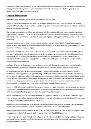 Para sanear las deficitarias finanzas, se suscribió un empréstito de quinientosmil pesos, que permitio proseguir con 
el equipamiento militar y naval. Se aprobaron otras iniciativas tendiente s al fomento de la agricultura, los 
saladeros, la minería y el comercio en general. 
Cambios de la moneda 
El país tuvo cinco monedas, en una historia de cambios y quita de ceros. 
Recién en 1881 hubo una moneda nacional. Los billetes se hicieron en el país a partir de 1951.En 200 años de 
historia, la Argentina tuvo muchos cambios económicos y varias devaluaciones. Pero, curiosamente, solo cambio 5 
veces de moneda de curso legal. 
El primer signo monetario fue el Peso Moneda Nacional (m$n), creado en 1881, durante la presidencia de Julio 
Argentino Roca, por la ley 1.130. El fin fue crear una moneda común para todo el territorio y unificar el sistema 
monetario, hasta ese momento bastante caótico: circulaban pesos fuertes, pesos corrientes, reales y hasta pesos 
bolivianos. 
Para poder emitir el primer signo monetario común a todo el país, se creó en 1880 la Casa de la Moneda de la 
Nación, que fue la encargada de importar una tecnología moderna de origen francés que permitió emitir en 1881 
los primeros billetes impresos en el país. 
Desde entonces, todas las emisiones monetarias se hacen a través de la Casa de la Moneda. Desde 1810 y hasta 
que se creó la Casa de la Moneda, existían tres casas de moneda con un protagonismo regional destacado: en el 
noroeste del país, la provincia de La Rioja fue la única que acuñó moneda de oro y de plata; en el centro, la 
provincia de Córdoba labró monedas de plata, y en el litoral ribereño, la provincia de Buenos Aires innová la 
circulación de monedas de cobre. 
Los Pesos M/N tuvieron larga vida, ya que perduraron hasta 1969. Sobrevivieron a dos guerras mundiales, la 
década infame y la Revolución Libertadora. Pero no por eso no sufrieron cambios, algunos muy curiosos. 
En 1897 se sanciona la ley Nº 3.505 que autoriza a la Caja de Conversión (aún no existía el Banco Central) a 
modificar los billetes y poner una imagen de la "Efigie del Progreso" en lugar de los retratos de los presidentes y 
funcionarios de los últimos gobiernos. Estos billetes estuvieron en circulación hasta 1942, cuando el Banco Central 
(creado en 1935) decidió emitir sus primeros billetes propios. Pero todavía no se trataba de billetes totalmente 
hechos en el país, ya que la provisión de papel especial y las planchas de metal grabadas con las ilustraciones 
alegóricas o de retratos de próceres argentinos, continuaban elaborándose en Europa. 
Recién en 1951 se hizo el primer billete íntegramente impreso en el país. Fue gracias a la incorporación de técnicos 
italianos a la Casa de Moneda argentina que fueron los que formaron una escuela de grabadores que permitieron 
confeccionar los diseños del papel moneda sin depender del auxilio extranjero. 
El 1 de enero de 1970 hubo un cambio drástico en el país: aparecio el Peso Ley 18.188 ($ ley). Este nuevo signo 
monetario vino a reemplazar al peso moneda nacional, y el cambio golpe duramente los bolsillos de los argentinos: 
1 pesos ley equivalía a 100 Pesos Moneda Nacional. 
El Peso Ley subsistió hasta 1.983. La inflación lo fue devorando. Llegó a emitirse un billete de 1.000.000 de pesos 
ley. En ese momento se decidió cambiar nuevamente la moneda, y se creó el Peso Argentino. 
El Peso Argentino se creó mediante el Decreto 22.707, durante la presidencia de facto de Reynaldo Bignone. Otro 
duro golpe para el bolsillo de la gente: cada Peso Argentino equivalía a 10.000 pesos ley. 
Pero el Peso Argentino fue la moneda nacional que tuvo vida más corta. En 1985 fue reemplazado por el Austral, 
que llevó el nombre del plan económico diseñado por Juan Vital Sourrouille, ministro de Economía durante la 
presidencia de Raúl Alfonsín. 
 