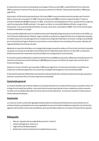 El Austral (A) se convirtiá en la moneda de curso legal el 14 de junio de 1985, cuando Alfonsín firmo el Decreto 
1093 que ponía en marcha el Plan Austral, que busco contener la inflación. Cada austral equivalía a 1.000 pesos 
argentinos. 
Al principio, el Plan Austral parecía exitoso. Pero hacia 1986 la nueva moneda comenzó a perder valor frente al 
dólar y nunca más se recuperó. En 1989 el Austral se depreció 5.000% anual con respecto al dólar. Y hasta se 
emitieron billetes de 500.000 Australes. En 1992, el Austral fue reemplazado por el Peso. Cuando entró en vigencia, 
cada Peso equivalía a 10.000 australes. Y era igual a un dólar. La convertibilidad duró 10 años. Luego vino la 
devaluación. Y las cuasimonedas (el Patacón, el Lecop, entre otros, eliminadas en 2003). Pero el mismo Peso sigue 
siendo la moneda de curso legal. 
El peso quedó establecido como la unidad monetaria de la República Argentina (que circuló hasta el año 1970) y se 
creó la Casa de la Moneda de la Nación, lugar en donde se acuñaron los argentinos de oro y los patacones de plata, 
en ambos casos con el escudo argentino en el adverso y la efigie de la libertad en el reverso. La efigi e fue diseñada 
por el artista francés Eugene Oudiné y se convirtió en un tema clásico en las monedas y forma parte, además, del 
logotipo del Banco Central de este país. 
Mediante la impresión de billetes con la alegoría del progreso quedó sentada a unificación de la emisión monetaria. 
Las placas con las que se realizaban estos billetes fueron traídos de Europa. Recién en el año 1951 se realizaron 
billetes de producción netamente nacional (el billete con la alegoría de la Justicia Social). 
En este año queda establecida la unidad monetaria Peso Ley 18188 que equivalía a 100 pesos moneda nacional. En 
esta línea monetaria se emitió el billete de 1.000.000 pesos ley que es el billete de mayor valor nominal de la 
historia de Argentina. 
Empezó a circular el Austral, que equivalía a 1.000 pesos argentinos. En este caso se diseñaron los billetes con 
retratos de residentes argentinos en los anversos y la alegoría del progreso en los revershistoria1992 
El Decreto Presidencial 2128 cambio nuevamente la denominación del sistema monetario de este país, pasando a 
llamarse nuevamente Peso. El sistema rige hasta la actualidad 
Conclusión general 
La creación del Banco de la Nación Argentina sirvió para demostrar los modos de ahorros que se pueden utilizar. En 
la Argentina siempre hay cambios, pero esta historia muestra que tipo de errores no debemos volver a cometer. 
Los años y los resultados obtenidos nos tienen que servir de experiencia. Es necesario canalizar el ahorro para el 
máximo desarrollo del país. 
Conclusión 
La visita me resulto sumamente agradable donde pudimos combinar perfectamente los conocimientos con el 
entretenimiento, quedando de esta manera grabados los conocimientos brindados por la guía de esta institución, 
algunos más formales y otros más anecdóticos, pero que de todos modos nos sirve para el conocimiento general. 
Bibliografía 
o Manual operativo de la ciudad de Buenos Aires. Tomo IV. 
o Historia de Argentina. Tomo 3 y 4 
o Página oficial del Banco Nación 
o Boletín del instituto histórico de la ciudad de buenos aires. 
