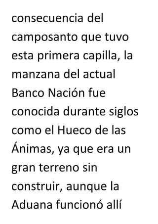 consecuencia del 
camposanto que tuvo 
esta primera capilla, la 
manzana del actual 
Banco Nación fue 
conocida durante siglos 
como el Hueco de las 
Ánimas, ya que era un 
gran terreno sin 
construir, aunque la 
Aduana funcionó allí 
 