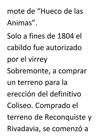 mote de “Hueco de las 
Animas”. 
Solo a fines de 1804 el 
cabildo fue autorizado 
por el virrey 
Sobremonte, a comprar 
un terreno para la 
erección del definitivo 
Coliseo. Comprado el 
terreno de Reconquiste y 
Rivadavia, se comenzó a 
 