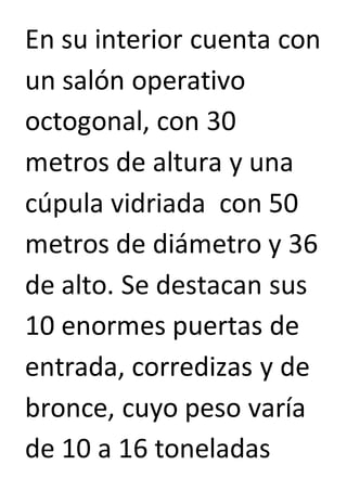 En su interior cuenta con 
un salón operativo 
octogonal, con 30 
metros de altura y una 
cúpula vidriada con 50 
metros de diámetro y 36 
de alto. Se destacan sus 
10 enormes puertas de 
entrada, corredizas y de 
bronce, cuyo peso varía 
de 10 a 16 toneladas 
 