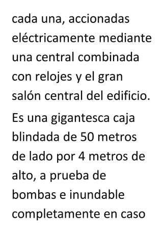 cada una, accionadas 
eléctricamente mediante 
una central combinada 
con relojes y el gran 
salón central del edificio. 
Es una gigantesca caja 
blindada de 50 metros 
de lado por 4 metros de 
alto, a prueba de 
bombas e inundable 
completamente en caso 
 