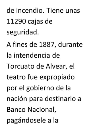 de incendio. Tiene unas 
11290 cajas de 
seguridad. 
A fines de 1887, durante 
la intendencia de 
Torcuato de Alvear, el 
teatro fue expropiado 
por el gobierno de la 
nación para destinarlo a 
Banco Nacional, 
pagándosele a la 
 