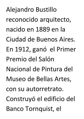 Alejandro Bustillo 
reconocido arquitecto, 
nacido en 1889 en la 
Ciudad de Buenos Aires. 
En 1912, ganó el Primer 
Premio del Salón 
Nacional de Pintura del 
Museo de Bellas Artes, 
con su autorretrato. 
Construyó el edificio del 
Banco Tornquist, el 
 