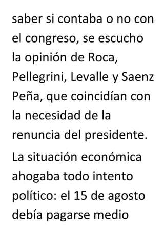 saber si contaba o no con 
el congreso, se escucho 
la opinión de Roca, 
Pellegrini, Levalle y Saenz 
Peña, que coincidían con 
la necesidad de la 
renuncia del presidente. 
La situación económica 
ahogaba todo intento 
político: el 15 de agosto 
debía pagarse medio 
 