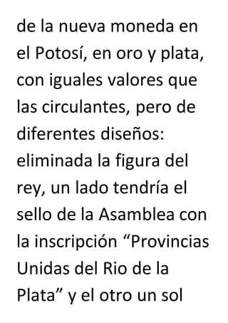 de la nueva moneda en 
el Potosí, en oro y plata, 
con iguales valores que 
las circulantes, pero de 
diferentes diseños: 
eliminada la figura del 
rey, un lado tendría el 
sello de la Asamblea con 
la inscripción “Provincias 
Unidas del Rio de la 
Plata” y el otro un sol 
 