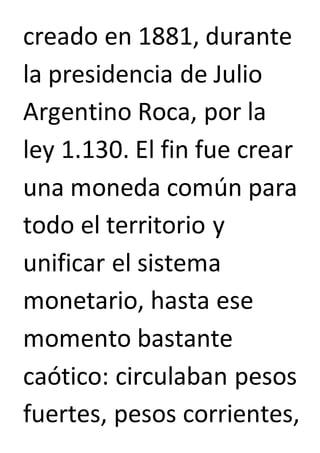 creado en 1881, durante 
la presidencia de Julio 
Argentino Roca, por la 
ley 1.130. El fin fue crear 
una moneda común para 
todo el territorio y 
unificar el sistema 
monetario, hasta ese 
momento bastante 
caótico: circulaban pesos 
fuertes, pesos corrientes, 
 