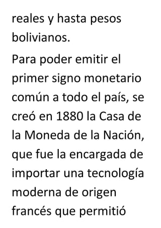 reales y hasta pesos 
bolivianos. 
Para poder emitir el 
primer signo monetario 
común a todo el país, se 
creó en 1880 la Casa de 
la Moneda de la Nación, 
que fue la encargada de 
importar una tecnología 
moderna de origen 
francés que permitió 
 
