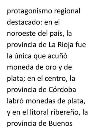 protagonismo regional 
destacado: en el 
noroeste del país, la 
provincia de La Rioja fue 
la única que acuñó 
moneda de oro y de 
plata; en el centro, la 
provincia de Córdoba 
labró monedas de plata, 
y en el litoral ribereño, la 
provincia de Buenos 
 