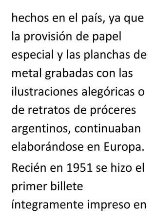 hechos en el país, ya que 
la provisión de papel 
especial y las planchas de 
metal grabadas con las 
ilustraciones alegóricas o 
de retratos de próceres 
argentinos, continuaban 
elaborándose en Europa. 
Recién en 1951 se hizo el 
primer billete 
íntegramente impreso en 
 