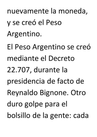 nuevamente la moneda, 
y se creó el Peso 
Argentino. 
El Peso Argentino se creó 
mediante el Decreto 
22.707, durante la 
presidencia de facto de 
Reynaldo Bignone. Otro 
duro golpe para el 
bolsillo de la gente: cada 
 