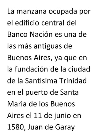 La manzana ocupada por 
el edificio central del 
Banco Nación es una de 
las más antiguas de 
Buenos Aires, ya que en 
la fundación de la ciudad 
de la Santisima Trinidad 
en el puerto de Santa 
Maria de los Buenos 
Aires el 11 de junio en 
1580, Juan de Garay 
 