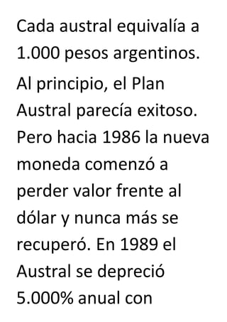 Cada austral equivalía a 
1.000 pesos argentinos. 
Al principio, el Plan 
Austral parecía exitoso. 
Pero hacia 1986 la nueva 
moneda comenzó a 
perder valor frente al 
dólar y nunca más se 
recuperó. En 1989 el 
Austral se depreció 
5.000% anual con 
 