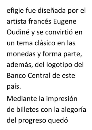 efigie fue diseñada por el 
artista francés Eugene 
Oudiné y se convirtió en 
un tema clásico en las 
monedas y forma parte, 
además, del logotipo del 
Banco Central de este 
país. 
Mediante la impresión 
de billetes con la alegoría 
del progreso quedó 
 