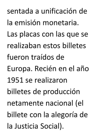 sentada a unificación de 
la emisión monetaria. 
Las placas con las que se 
realizaban estos billetes 
fueron traídos de 
Europa. Recién en el año 
1951 se realizaron 
billetes de producción 
netamente nacional (el 
billete con la alegoría de 
la Justicia Social). 
 