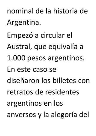 nominal de la historia de 
Argentina. 
Empezó a circular el 
Austral, que equivalía a 
1.000 pesos argentinos. 
En este caso se 
diseñaron los billetes con 
retratos de residentes 
argentinos en los 
anversos y la alegoría del 
 