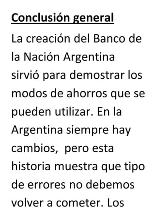 Conclusión general 
La creación del Banco de 
la Nación Argentina 
sirvió para demostrar los 
modos de ahorros que se 
pueden utilizar. En la 
Argentina siempre hay 
cambios, pero esta 
historia muestra que tipo 
de errores no debemos 
volver a cometer. Los 
 
