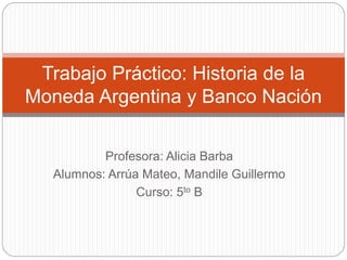 Trabajo Práctico: Historia de la 
Moneda Argentina y Banco Nación 
Profesora: Alicia Barba 
Alumnos: Arrúa Mateo, Mandile Guillermo 
Curso: 5to B 
 
