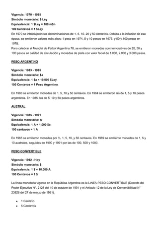 Vigencia: 1970 - 1985
Símbolo monetario: $ Ley
Equivalencia: 1 $Ley = 100 m$n
100 Centavos = 1 $Ley
En 1970 se introdujeron las denominaciones de 1, 5, 10, 20 y 50 centavos. Debido a la inflación de esa
época, se emitieron valores más altos: 1 peso en 1974, 5 y 10 pesos en 1976, y 50 y 100 pesos en
1978.
Para celebrar el Mundial de Fútbol Argentina 78, se emitieron monedas conmemorativas de 20, 50 y
100 pesos en calidad de circulación y monedas de plata con valor facial de 1.000, 2.000 y 3.000 pesos.

PESO ARGENTINO

Vigencia: 1983 - 1985
Símbolo monetario: $a
Equivalencia: 1 $a = 10.000 $Ley
100 Centavos = 1 Peso Argentino

En 1983 se emitieron monedas de 1, 5, 10 y 50 centavos. En 1984 se emitieron las de 1, 5 y 10 pesos
argentinos. En 1985, las de 5, 10 y 50 pesos argentinos.

AUSTRAL

Vigencia: 1985 - 1991
Símbolo monetario: A
Equivalencia: 1 A = 1.000 $a
100 centavos = 1 A

En 1985 se emitieron monedas por ½, 1, 5, 10, y 50 centavos. En 1989 se emitieron monedas de 1, 5 y
10 australes, seguidas en 1990 y 1991 por las de 100, 500 y 1000.

PESO CONVERTIBLE

Vigencia: 1992 - Hoy
Símbolo monetario: $
Equivalencia: 1 $ = 10.000 A
100 Centavos = 1 $

La línea monetaria vigente en la República Argentina es la LINEA PESO CONVERTIBLE (Decreto del
Poder Ejecutivo N°. 2128 del 10 de octubre de 1991 y el Artículo 12 de la Ley de Convertibilidad N°
23928 del 27 de marzo de 1991).

        1 Centavo
        5 Centavos
 