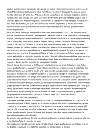 estaban suficientemente capacitados para ejercer los cargos y cometieron numerosos errores. Así, el
oficial 2º Pedro Benavidez fue promovido a Talla Mayor y el oficio de Ensayador fue cubierto con un
fundidor interino de 67, años, José Antonio de Sierra. Los cuños de las monedas de plata se abrieron
rápidamente y para fines de junio ya se conocieron en la Villa las primeras monedas. El 28 de julio el
Gobierno de Buenos Aires remitió para su conocimiento al Cabildo cincuenta monedas, recibidas unos
días antes desde Potosí, las que fueron distribuidas entre los empleados. El mismo día el Poder
Ejecutivo decidió promulgar la ley del 13 de abril, mediante el siguiente decreto, que también fue
publicado por bando:
«El S.P.E. de las Provincias unidas del Río de la Plata: Por cuanto la S. A. G. C. en sesión de 13 de
Abril del presente año decretó en Ley lo siguiente: “Expídase orden al S.P.E. para que la comunique por
su parte comunique al Super-Intendente de la Casa de Moneda de Potosí a fin de que inmediatamente y
bajo la misma ley y peso, que ha tenido la moneda de oro y plata en los últimos Reinados de Don
Carlos 4º y su hijo Don Fernando 7º; se abran y se esculpan nuevos sellos por el modo siguiente.
Moneda de plata: La moneda de plata, que de aquí en adelante debe acuñarse en la Casa de Moneda
de Potosí, tendrá por una parte el sello de la Asamblea General, quitado el Sol, que lo encabeza, y un
letrero al rededor que diga: „Provincias del Rio de la Plata‟; por el reverso un Sol que ocupe todo el
centro, y al rededor la inscripción siguiente: „en unión y libertad‟; debiendo además llevar todos los otros
signos que expresen el nombre de los Ensayadores, lugar de su amonedación, año y valor de la
moneda, y demás que han contenido las expresadas monedas.
Moneda de oro: Lo mismo que la de Plata, con sola la diferencia que al pie de la pica, y bajo de las
manos que la afianzan se esculpan trofeos militares, consistentes en dos banderas de cada lado, dos
cañones cruzados y un tambor al pie. De una y otra deberán sacarse dibujos en pergamino, que
autorizados debidamente acompañen la orden de la nueva amonedación” Y habiéndose cumplido esta
Soberana determinación, con arreglo a la cual se labran y acuñan las monedas de oro y plata en la
Casa Nacional de Potosí: Por tanto ordena y manda, que todos los Ciudadanos estantes y habitantes en
el Territorio del Estado las hayan, reciban, y estimen por moneda corriente con el mismo valor intrínseco
y legal que habían, recibían, y estimaban las de igual clase acuñadas hasta el presente, por Tener igual
peso y ley que ellas, sin que puedan dejar de recibirse como tales bajo las penas establecidas para
iguales casos, Y para que llegue a noticia de todos circúlese, publíquese por bando, y fíjese en los
parajes públicos acostumbrados. Dado en la Fortaleza de Bs. As. a 28 de julio de 1813.
Antonio A. de Jonte José JulianPerez»
Los valores acuñados en plata iban desde 8 a 1/2 real y la cantidad emitida desde el 22 de junio al 18
de noviembre fue de 879.860,5 pesos, en su mayoría en pesos de a ocho. La labor del oro en cambio
comenzó el 16 de agosto y se concluyó el 7 de septiembre, lapso en el que sólo se amonedaron 198
marcos, cifra cuya escasez se refleja en las piezas conocidas: una veintena de onzas, dos ejemplares
de dos escudos y cuatro de uno. Se ignora si se acuñó e 4 escudos, puesta hasta el presente no
apareció ninguna pieza de este valor.
De acuerdo a los estudios de Cunietti, Lazo García y Gumucio, he podido elaborar la siguiente tabla con
la cantidad acuñada de monedas por valor:
Mientras las monedas de oro llevan canto estriado oblicuo al igual que las piezas con el busto real, en
las de plata se sustituyó el de cadeneta española por los laureles de la libertad.
 